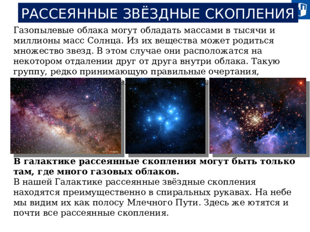 РАССЕЯННЫЕ ЗВЁЗДНЫЕ СКОПЛЕНИЯ Газопылевые облака могут обладать массами в тысячи и миллионы масс Солнца. Из их вещества может родиться множество звезд. В этом случае они расположатся на некотором отдалении друг от друга внутри облака. Такую группу, редко принимающую правильные очертания, принято называть рассеянным звездным скоплением. В галактике рассеянные скопления могут быть только там, где много газовых облаков. В нашей Галактике рассеянные звёздные скопления находятся преимущественно в спиральных рукавах. На небе мы видим их как полосу Млечного Пути. Здесь же ютятся и почти все рассеянные скопления.  