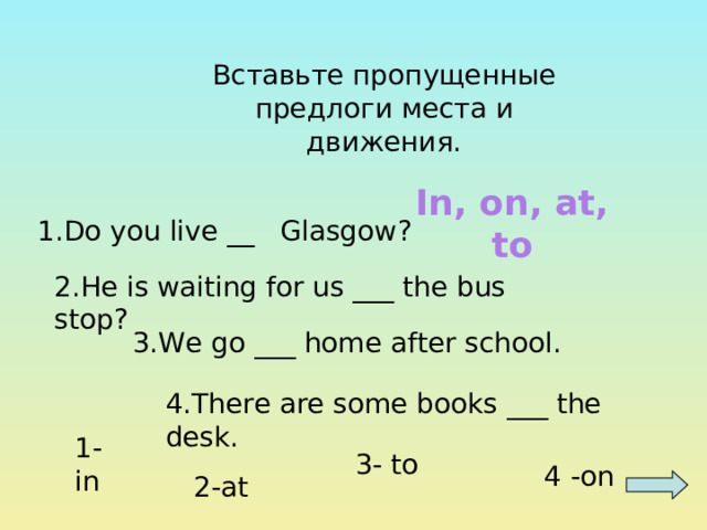 Вставьте пропущенные предлоги места и движения. In, on, at, to 1.Do you live __ Glasgow ? 2.He is waiting for us ___ the bus stop ? 3.We go ___ home after school. 4.There are some books ___ the desk. 1-in 3- to 4 -on 2-at 