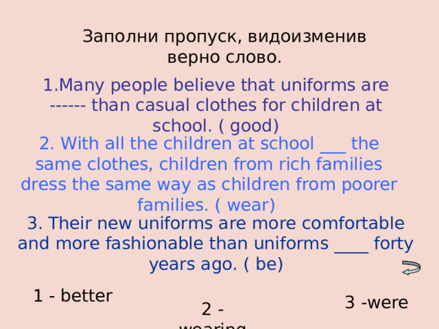 Заполни пропуск, видоизменив верно слово. 1.Many people believe that uniforms are ------ than casual clothes for children at school. ( good) 2. With all the children at school ___ the same clothes, children from rich families dress the same way as children from poorer families. ( wear) 3. Their new uniforms are more comfortable and more fashionable than uniforms ____ forty years ago. ( be) 1 - better 3 -were  2 - wearing 