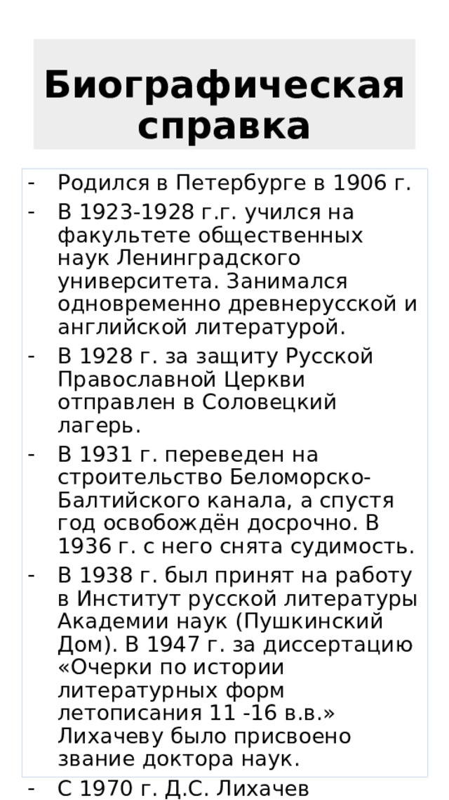 Биографическая справка Родился в Петербурге в 1906 г. В 1923-1928 г.г. учился на факультете общественных наук Ленинградского университета. Занимался одновременно древнерусской и английской литературой. В 1928 г. за защиту Русской Православной Церкви отправлен в Соловецкий лагерь. В 1931 г. переведен на строительство Беломорско-Балтийского канала, а спустя год освобождён досрочно. В 1936 г. с него снята судимость. В 1938 г. был принят на работу в Институт русской литературы Академии наук (Пушкинский Дом). В 1947 г. за диссертацию «Очерки по истории литературных форм летописания 11 -16 в.в.» Лихачеву было присвоено звание доктора наук. С 1970 г. Д.С. Лихачев академик Академии наук СССР. Он является автором десятков книг и сотен научных статей. 