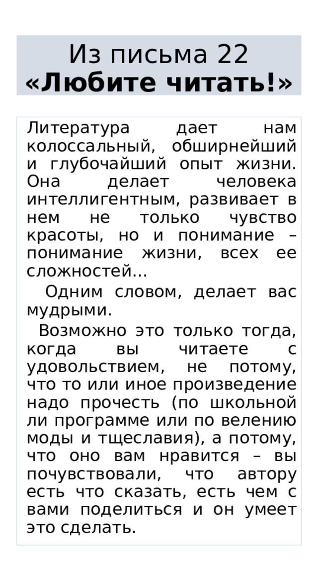  Из письма 22  «Любите читать!»    Литература дает нам колоссальный, обширнейший и глубочайший опыт жизни. Она делает человека интеллигентным, развивает в нем не только чувство красоты, но и понимание – понимание жизни, всех ее сложностей...  Одним словом, делает вас мудрыми.  Возможно это только тогда, когда вы читаете с удовольствием, не потому, что то или иное произведение надо прочесть (по школьной ли программе или по велению моды и тщеславия), а потому, что оно вам нравится – вы почувствовали, что автору есть что сказать, есть чем с вами поделиться и он умеет это сделать. 