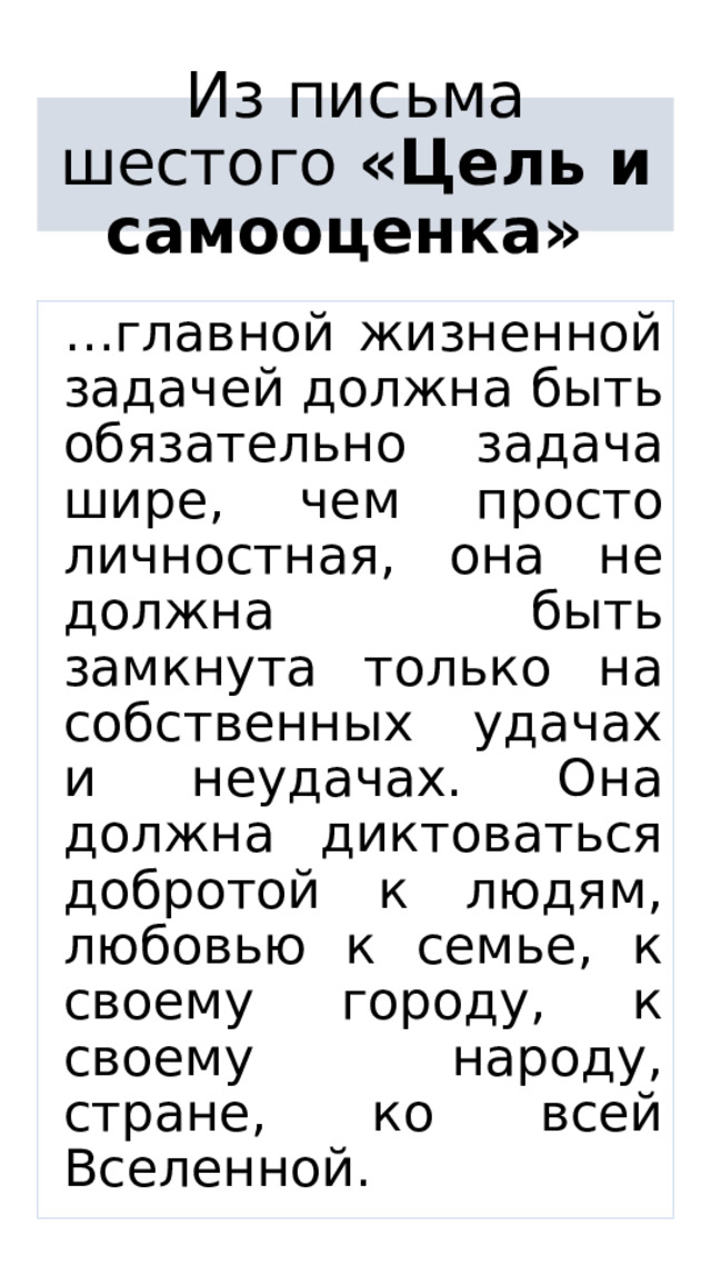Из письма шестого «Цель и самооценка»  … главной жизненной задачей должна быть обязательно задача шире, чем просто личностная, она не должна быть замкнута только на собственных удачах и неудачах. Она должна диктоваться добротой к людям, любовью к семье, к своему городу, к своему народу, стране, ко всей Вселенной. 