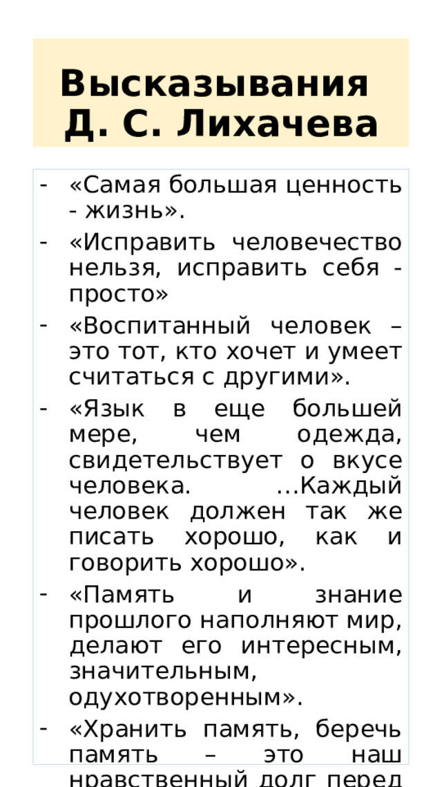 Высказывания  Д. С. Лихачева « Самая большая ценность - жизнь». «Исправить человечество нельзя, исправить себя - просто» «Воспитанный человек – это тот, кто хочет и умеет считаться с другими». «Язык в еще большей мере, чем одежда, свидетельствует о вкусе человека. …Каждый человек должен так же писать хорошо, как и говорить хорошо». «Память и знание прошлого наполняют мир, делают его интересным, значительным, одухотворенным». «Хранить память, беречь память – это наш нравственный долг перед самими собой и перед потомками. Память – наше богатство». 