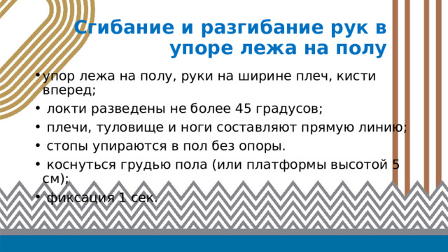 Сгибание и разгибание рук в упоре лежа на полу упор лежа на полу, руки на ширине плеч, кисти вперед;  локти разведены не более 45 градусов;  плечи, туловище и ноги составляют прямую линию;  стопы упираются в пол без опоры.  коснуться грудью пола (или платформы высотой 5 см);  фиксация 1 сек. 