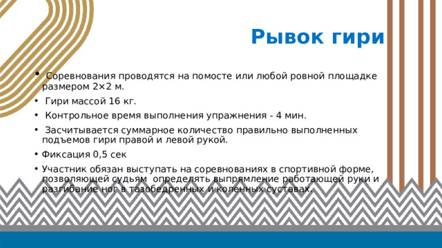 Рывок гири  Соревнования проводятся на помосте или любой ровной площадке размером 2×2 м.  Гири массой 16 кг.  Контрольное время выполнения упражнения - 4 мин.  Засчитывается суммарное количество правильно выполненных подъемов гири правой и левой рукой. Фиксация 0,5 сек Участник обязан выступать на соревнованиях в спортивной форме, позволяющей судьям определять выпрямление работающей руки и разгибание ног в тазобедренных и коленных суставах. 