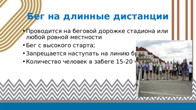 Бег на длинные дистанции Проводится на беговой дорожке стадиона или любой ровной местности Бег с высокого старта; Запрещается наступать на линию бровки; Количество человек в забеге 15-20 человек 
