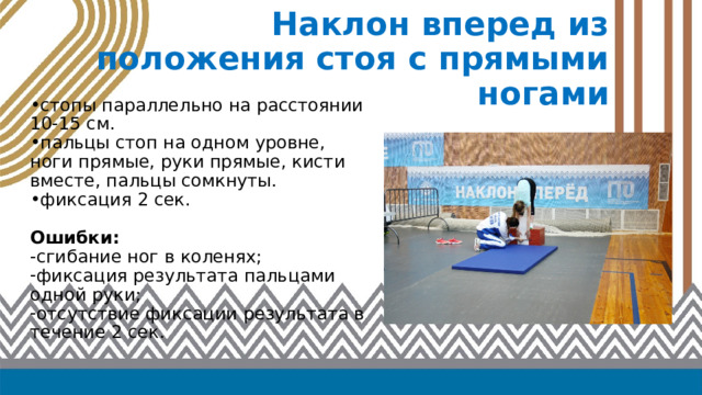 Наклон вперед из положения стоя с прямыми ногами стопы параллельно на расстоянии 10-15 см. пальцы стоп на одном уровне, ноги прямые, руки прямые, кисти вместе, пальцы сомкнуты. фиксация 2 сек. Ошибки: -сгибание ног в коленях; фиксация результата пальцами одной руки; отсутствие фиксации результата в течение 2 сек. 