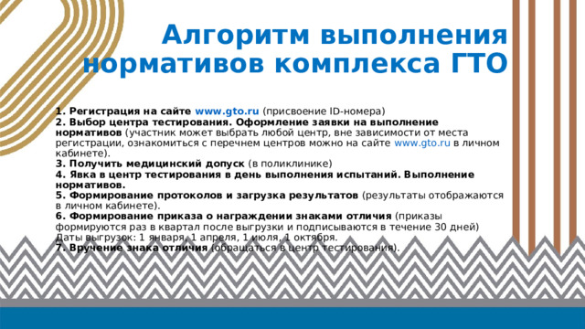 Алгоритм выполнения нормативов комплекса ГТО   1. Регистрация на сайте www . gto . ru (присвоение ID -номера)  2.  Выбор центра тестирования. Оформление заявки на выполнение нормативов (участник может выбрать любой центр, вне зависимости от места регистрации, ознакомиться с перечнем центров можно на сайте www . gto . ru в личном кабинете).  3.  Получить медицинский допуск (в поликлинике)  4.  Явка  в центр тестирования в день выполнения испытаний. Выполнение нормативов.  5.  Формирование протоколов и загрузка результатов (результаты отображаются в личном кабинете).  6.  Формирование приказа о награждении знаками отличия (приказы формируются раз в квартал после выгрузки и подписываются в течение 30 дней)  Даты выгрузок: 1 января, 1 апреля, 1 июля, 1 октября.  7.  Вручение знака отличия (обращаться в центр тестирования). 