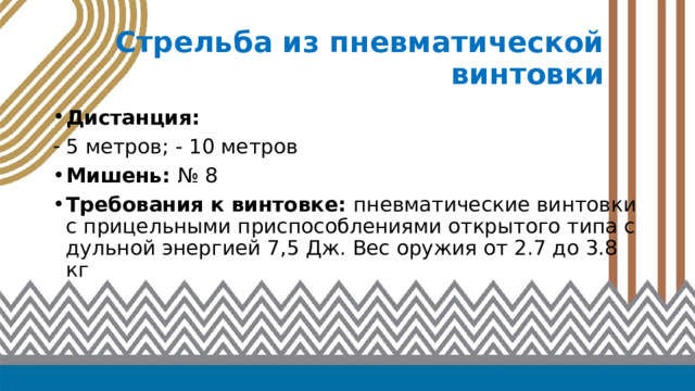 Стрельба из пневматической винтовки Дистанция: 5 метров; - 10 метров Мишень: № 8 Требования к винтовке: пневматические винтовки с прицельными приспособлениями открытого типа с дульной энергией 7,5 Дж. Вес оружия от 2.7 до 3.8 кг 