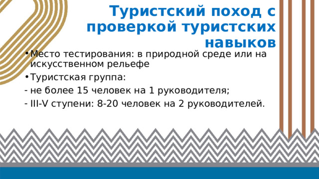 Туристский поход с проверкой туристских навыков Место тестирования: в природной среде или на искусственном рельефе Туристская группа: не более 15 человек на 1 руководителя; III-V ступени: 8-20 человек на 2 руководителей. 