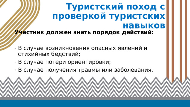 Туристский поход с проверкой туристских навыков Участник должен знать порядок действий:  В случае возникновения опасных явлений и стихийных бедствий; В случае потери ориентировки; В случае получения травмы или заболевания. 