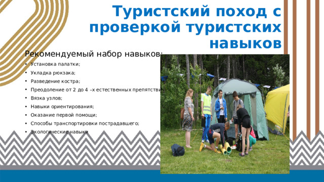 Туристский поход с проверкой туристских навыков Рекомендуемый набор навыков: Установка палатки; Укладка рюкзака; Разведение костра; Преодоление от 2 до 4 –х естественных препятствий; Вязка узлов; Навыки ориентирования; Оказание первой помощи; Способы транспортировки пострадавшего; Экологические навыки 