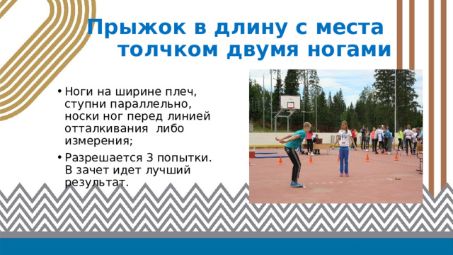Прыжок в длину с места  толчком двумя ногами Ноги на ширине плеч, ступни параллельно, носки ног перед линией отталкивания либо измерения; Разрешается 3 попытки. В зачет идет лучший результат. 