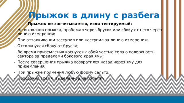 Прыжок в длину с разбега   Прыжок не засчитывается, если тестируемый: Не выполнив прыжка, пробежал через брусок или сбоку от него через линию измерения; При отталкивании заступил или наступил за линию измерения; Оттолкнулся сбоку от бруска; Во время приземления коснулся любой частью тела о поверхность сектора за пределами бокового края ямы; После совершения прыжка возвратился назад через яму для приземления; При прыжке применил любую форму сальто; Просрочил время, выделенное на попытку.   