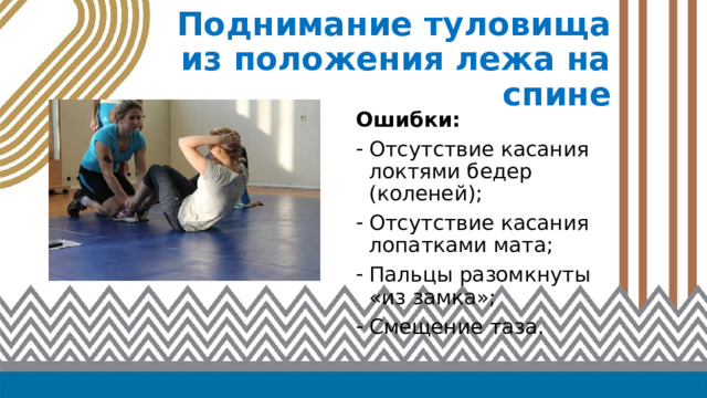 Поднимание туловища  из положения лежа на спине Ошибки: Отсутствие касания локтями бедер (коленей); Отсутствие касания лопатками мата; Пальцы разомкнуты «из замка»; Смещение таза. 