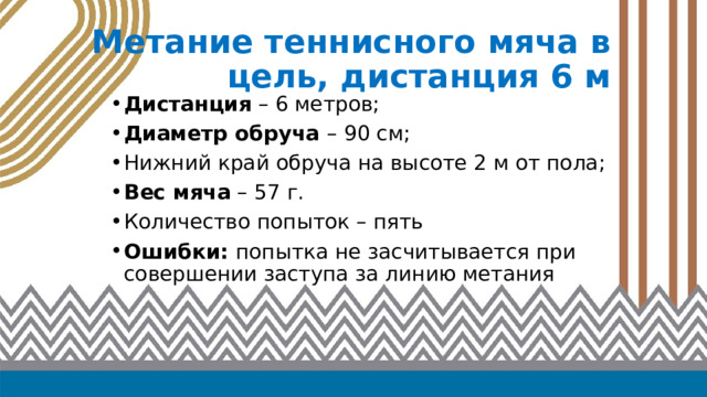 Метание теннисного мяча в цель, дистанция 6 м Дистанция – 6 метров; Диаметр обруча – 90 см; Нижний край обруча на высоте 2 м от пола; Вес мяча – 57 г. Количество попыток – пять Ошибки: попытка не засчитывается при совершении заступа за линию метания 