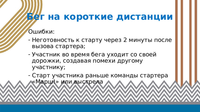 Бег на короткие дистанции Ошибки: Неготовность к старту через 2 минуты после вызова стартера; Участник во время бега уходит со своей дорожки, создавая помехи другому участнику; Старт участника раньше команды стартера «Марш!» или выстрела 