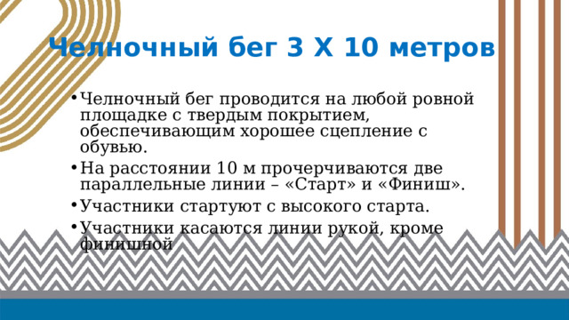Челночный бег 3 Х 10 метров Челночный бег проводится на любой ровной площадке с твердым покрытием, обеспечивающим хорошее сцепление с обувью. На расстоянии 10 м прочерчиваются две параллельные линии – «Старт» и «Финиш». Участники стартуют с высокого старта. Участники касаются линии рукой, кроме финишной 
