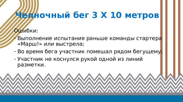 Челночный бег 3 Х 10 метров Ошибки: Выполнение испытания раньше команды стартера «Марш!» или выстрела; Во время бега участник помешал рядом бегущему; Участник не коснулся рукой одной из линий разметки. 