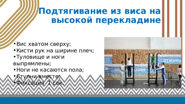Подтягивание из виса на высокой перекладине Вис хватом сверху; Кисти рук на ширине плеч; Туловище и ноги выпрямлены; Ноги не касаются пола; Ступни вместе; Фиксация 1 сек. 