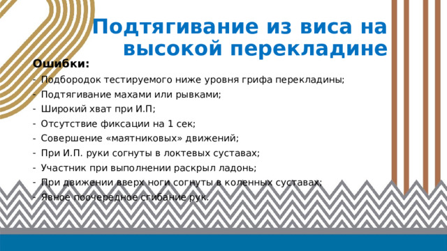 Подтягивание из виса на высокой перекладине Ошибки: Подбородок тестируемого ниже уровня грифа перекладины; Подтягивание махами или рывками; Широкий хват при И.П; Отсутствие фиксации на 1 сек; Совершение «маятниковых» движений; При И.П. руки согнуты в локтевых суставах; Участник при выполнении раскрыл ладонь; При движении вверх ноги согнуты в коленных суставах; Явное поочередное сгибание рук. 