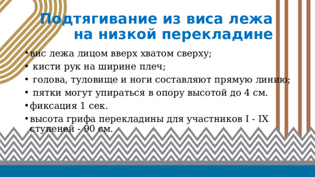 Подтягивание из виса лежа на низкой перекладине вис лежа лицом вверх хватом сверху;  кисти рук на ширине плеч;  голова, туловище и ноги составляют прямую линию;  пятки могут упираться в опору высотой до 4 см. фиксация 1 сек. высота грифа перекладины для участников I - IX ступеней - 90 см. 