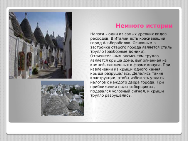 Немного истории Налоги – один из самых древних видов расходов. В Италии есть красивейший город Альберабелло. Основным в застройке старого города является стиль трулло (разборные домики). Отличительным элементом трулло является крыша дома, выполненная из камней, сложенных в форме конуса. При извлечении из крыши одного камня, крыша разрушалась. Делались такие конструкции, чтобы избежать уплаты налогов с каждого двора города. При приближении налогосборщиков , подавался условный сигнал, и крыши трулло разрушались. 