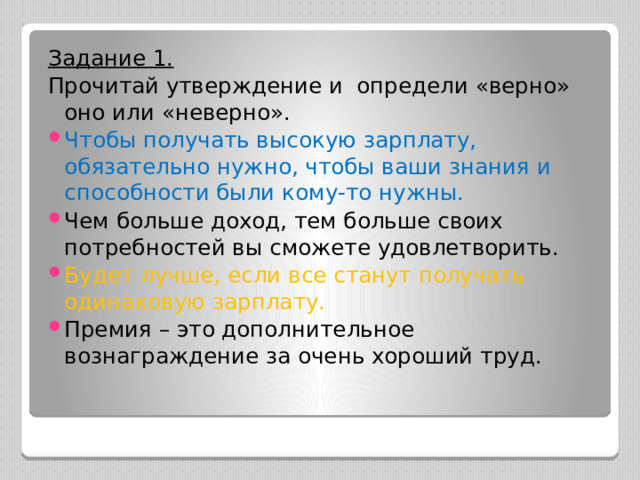 Задание 1. Прочитай утверждение и определи «верно» оно или «неверно». Чтобы получать высокую зарплату, обязательно нужно, чтобы ваши знания и способности были кому-то нужны. Чем больше доход, тем больше своих потребностей вы сможете удовлетворить. Будет лучше, если все станут получать одинаковую зарплату. Премия – это дополнительное вознаграждение за очень хороший труд. 