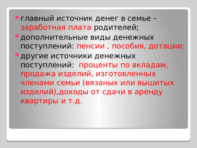 главный источник денег в семье – заработная плата родителей; дополнительные виды денежных поступлений: пенсии , пособия, дотации; другие источники денежных поступлений: проценты по вкладам, продажа изделий, изготовленных членами семьи (вязаных или вышитых изделий),доходы от сдачи в аренду квартиры и т.д. 