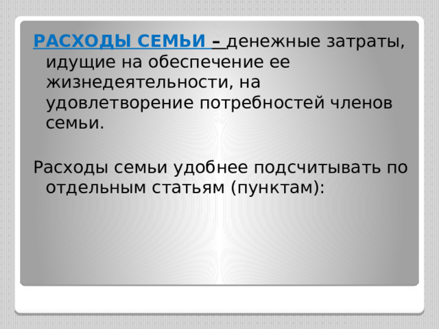 РАСХОДЫ СЕМЬИ – денежные затраты, идущие на обеспечение ее жизнедеятельности, на удовлетворение потребностей членов семьи. Расходы семьи удобнее подсчитывать по отдельным статьям (пунктам): 
