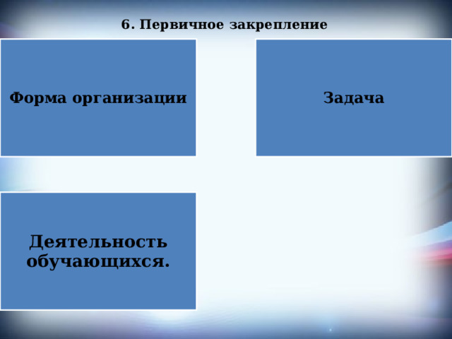 6. Первичное закрепление   Форма организации Задача Деятельность обучающихся. 