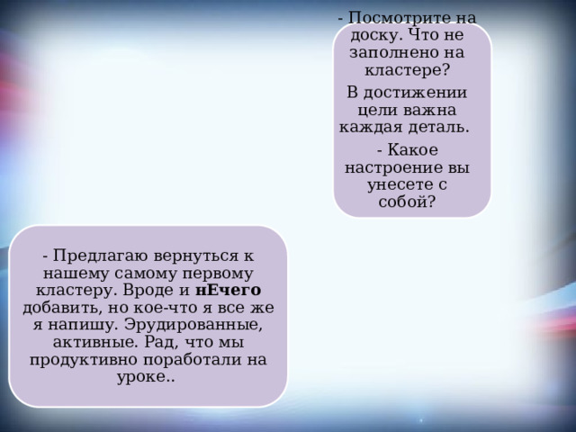 - Посмотрите на доску. Что не заполнено на кластере? В достижении цели важна каждая деталь. - Какое настроение вы унесете с собой? - Предлагаю вернуться к нашему самому первому кластеру. Вроде и нЕчего добавить, но кое-что я все же я напишу. Эрудированные, активные. Рад, что мы продуктивно поработали на уроке.. 