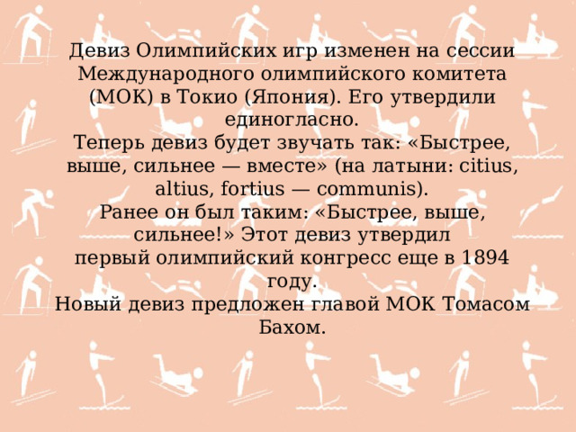 Девиз Олимпийских игр изменен на сессии Международного олимпийского комитета (МОК) в Токио (Япония). Его утвердили единогласно. Теперь девиз будет звучать так: «Быстрее, выше, сильнее — вместе» (на латыни: citius, altius, fortius — communis). Ранее он был таким: «Быстрее, выше, сильнее!» Этот девиз утвердил первый олимпийский конгресс еще в 1894 году. Новый девиз предложен главой МОК Томасом Бахом. 