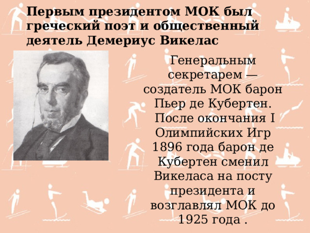 Первым президентом МОК был греческий поэт и общественный деятель Демериус Викелас  Генеральным секретарем — создатель МОК барон Пьер де Кубертен.  После окончания I Олимпийских Игр 1896 года барон де Кубертен сменил Викеласа на посту президента и возглавлял МОК до 1925 года . 