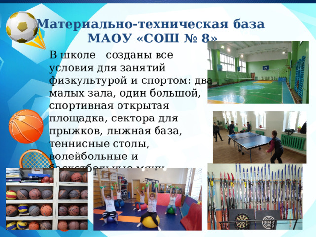 Материально-техническая база  МАОУ «СОШ № 8» Заголовок слайда В школе созданы все условия для занятий физкультурой и спортом: два малых зала, один большой, спортивная открытая площадка, сектора для прыжков, лыжная база, теннисные столы, волейбольные и баскетбольные мячи. 