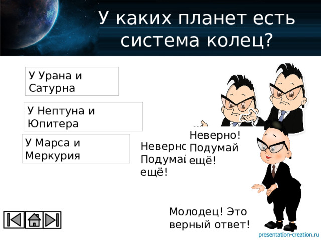 У каких планет есть система колец? У Урана и Сатурна У Нептуна и Юпитера Неверно! Подумай ещё! У Марса и Меркурия Неверно! Подумай ещё! Молодец! Это верный ответ! 