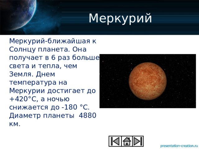 Меркурий Меркурий-ближайшая к Солнцу планета. Она получает в 6 раз больше света и тепла, чем Земля. Днем температура на Меркурии достигает до +420°С, а ночью снижается до -180 °С. Диаметр планеты 4880 км. 