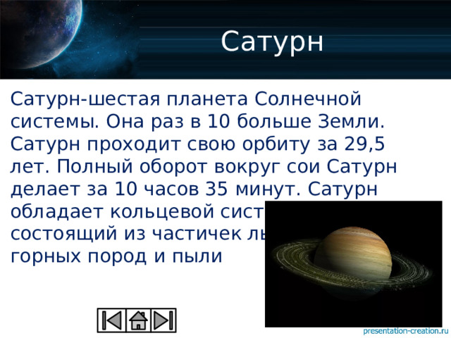 Сатурн Сатурн-шестая планета Солнечной системы. Она раз в 10 больше Земли. Сатурн проходит свою орбиту за 29,5 лет. Полный оборот вокруг сои Сатурн делает за 10 часов 35 минут. Сатурн обладает кольцевой системой, состоящий из частичек льда, обломков горных пород и пыли 