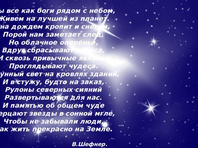 Мы все как боги рядом с небом,  Живем на лучшей из планет.  Она дождем кропит и снегом,  Порой нам заметает след,  Но облачное оперенье,  Вдруг сбрасывают небеса,  И сквозь привычные явленья  Проглядывают чудеса.  И лунный свет на кровлях зданий,  И в стужу, будто на заказ,  Рулоны северных сияний  Развертываются для нас.  И памятью об общем чуде  Мерцают звезды в сонной мгле,  Чтобы не забывали люди,  Как жить прекрасно на Земле.   В.Шефнер. 02.11.21 Агафонова Е.Е. 