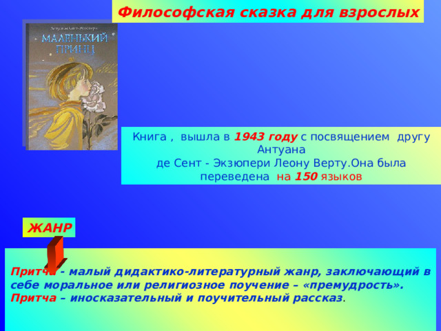 Философская сказка для взрослых Книга , вышла в 1943 году с посвящением другу Антуана де Сент - Экзюпери Леону Верту.Она была переведена на 150 языков ЖАНР  Притча  - малый дидактико-литературный жанр, заключающий в себе моральное или религиозное поучение – «премудрость».  Притча – иносказательный и поучительный рассказ .    11.10.2016 