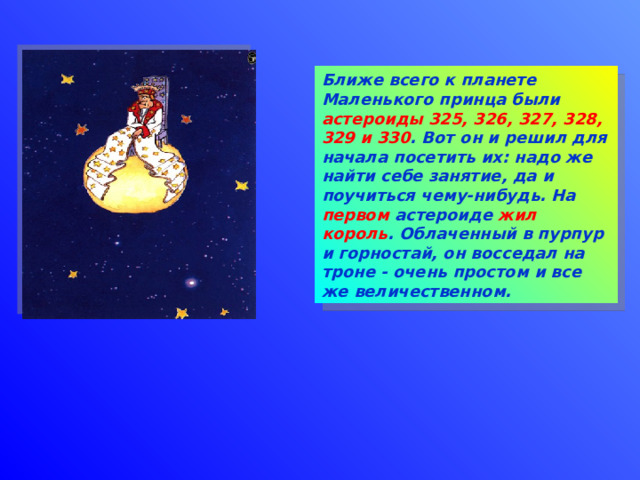 Ближе всего к планете Маленького принца были астероиды  325, 326, 327, 328, 329 и 330 . Вот он и решил для начала посетить их: надо же найти себе занятие, да и поучиться чему-нибудь. На первом астероиде жил  король . Облаченный в пурпур и горностай, он восседал на троне - очень простом и все же величественном. 