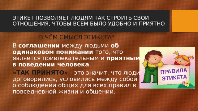 ЭТИКЕТ ПОЗВОЛЯЕТ ЛЮДЯМ ТАК СТРОИТЬ СВОИ ОТНОШЕНИЯ, ЧТОБЫ ВСЕМ БЫЛО УДОБНО И ПРИЯТНО В ЧЁМ СМЫСЛ ЭТИКЕТА? В соглашении между людьми об одинаковом понимании того, что является привлекательным и приятным в поведении человека . «ТАК ПРИНЯТО» - это значит, что люди договорились, условились между собой о соблюдении общих для всех правил в повседневной жизни и общении. 