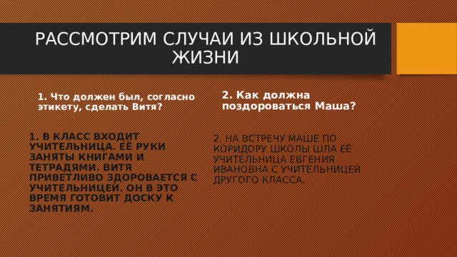 РАССМОТРИМ СЛУЧАИ ИЗ ШКОЛЬНОЙ ЖИЗНИ 1. Что должен был, согласно этикету, сделать Витя? 2. Как должна поздороваться Маша?  1. В КЛАСС ВХОДИТ УЧИТЕЛЬНИЦА. ЕЁ РУКИ ЗАНЯТЫ КНИГАМИ И ТЕТРАДЯМИ. ВИТЯ ПРИВЕТЛИВО ЗДОРОВАЕТСЯ С УЧИТЕЛЬНИЦЕЙ. ОН В ЭТО ВРЕМЯ ГОТОВИТ ДОСКУ К ЗАНЯТИЯМ. 2. НА ВСТРЕЧУ МАШЕ ПО КОРИДОРУ ШКОЛЫ ШЛА ЕЁ УЧИТЕЛЬНИЦА ЕВГЕНИЯ ИВАНОВНА С УЧИТЕЛЬНИЦЕЙ ДРУГОГО КЛАССА.  