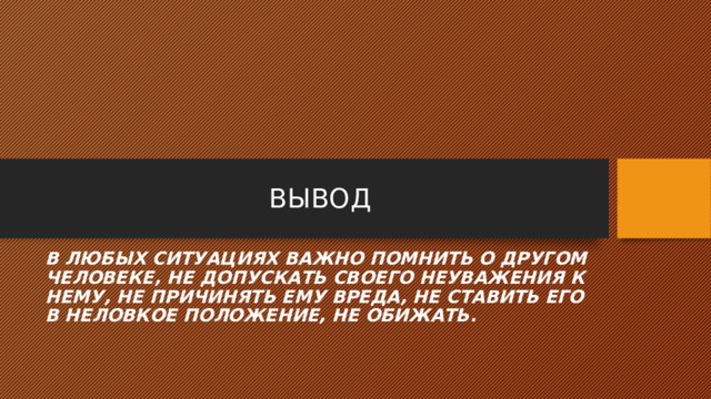 ВЫВОД В ЛЮБЫХ СИТУАЦИЯХ ВАЖНО ПОМНИТЬ О ДРУГОМ ЧЕЛОВЕКЕ, НЕ ДОПУСКАТЬ СВОЕГО НЕУВАЖЕНИЯ К НЕМУ, НЕ ПРИЧИНЯТЬ ЕМУ ВРЕДА, НЕ СТАВИТЬ ЕГО В НЕЛОВКОЕ ПОЛОЖЕНИЕ, НЕ ОБИЖАТЬ. 