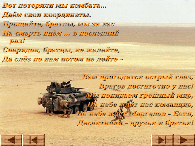 Вот потеряли мы комбата… Даём свои координаты. Прощайте, братцы, мы за вас На смерть идём … в последний раз! Снарядов, братцы, не жалейте, Да слёз по нам потом не лейте – Вам пригодится острый глаз, Врагов достаточно у нас! Мы покидаем грешный мир, На небе ждёт нас командир, На небе ждёт Маргелов – Батя, Десантники – друзья и братья!  