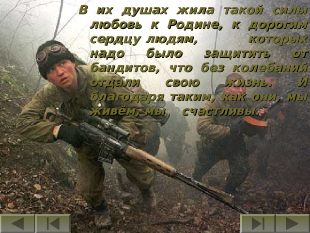В их душах жила такой силы любовь к Родине, к дорогим сердцу людям, которых надо было защитить от бандитов, что без колебаний отдали свою жизнь. И благодаря таким, как они, мы живём, мы счастливы. 