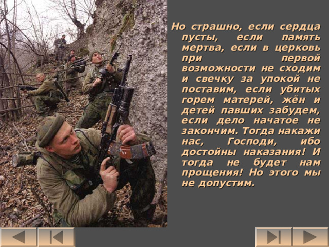 Но страшно, если сердца пусты, если память мертва, если в церковь при первой возможности не сходим и свечку за упокой не поставим, если убитых горем матерей, жён и детей павших забудем, если дело начатое не закончим. Тогда накажи нас, Господи, ибо достойны наказания! И тогда не будет нам прощения! Но этого мы не допустим. 
