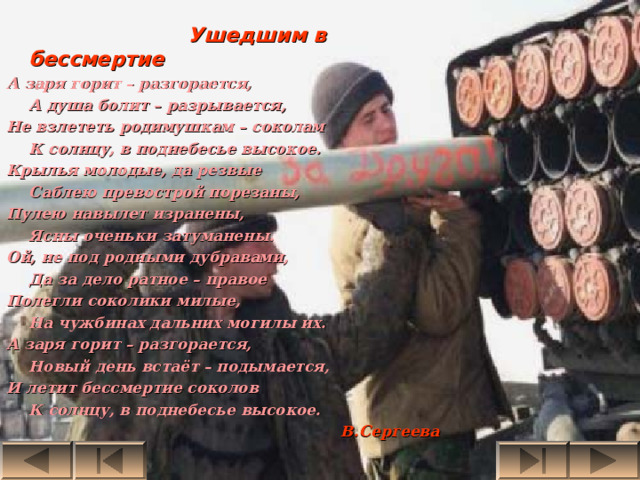  Ушедшим в бессмертие А заря горит – разгорается,  А душа болит – разрывается, Не взлететь родимушкам – соколам  К солнцу, в поднебесье высокое. Крылья молодые, да резвые  Саблею превострой порезаны, Пулею навылет изранены,  Ясны оченьки затуманены. Ой, не под родными дубравами,  Да за дело ратное – правое Полегли соколики милые,  На чужбинах дальних могилы их. А заря горит – разгорается,  Новый день встаёт – подымается, И летит бессмертие соколов  К солнцу, в поднебесье высокое.  В.Сергеева 