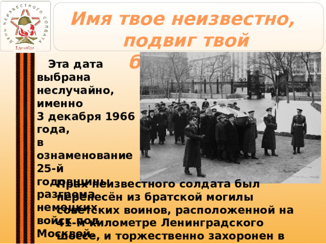 Имя твое неизвестно,  подвиг твой бессмертен  Эта дата выбрана  неслучайно, именно  3 декабря 1966 года,  в ознаменование  25-й годовщины  разгрома немецких  войск под Москвой. Прах неизвестного солдата был перенесён из братской могилы советских воинов, расположенной на 41-м километре Ленинградского шоссе, и торжественно захоронен в Александровском саду у стен Кремля. 