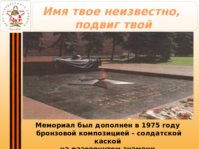 Имя твое неизвестно,  подвиг твой бессмертен Мемориал был дополнен в 1975 году  бронзовой композицией - солдатской каской  на развернутом знамени. 